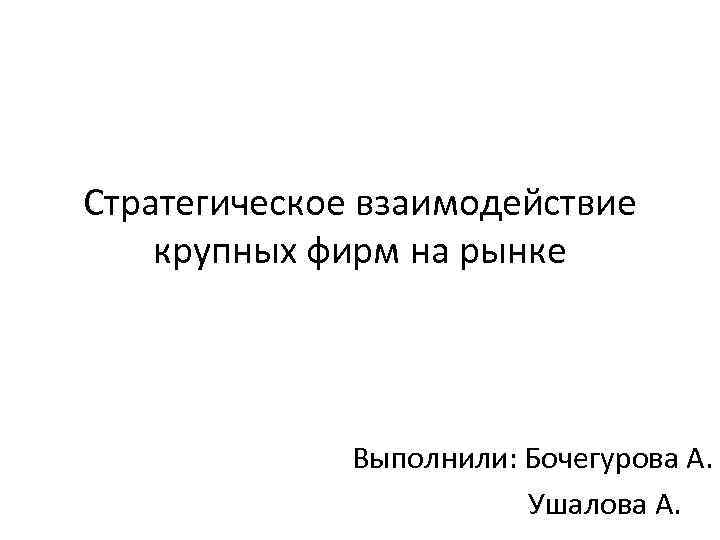 Стратегическое взаимодействие крупных фирм на рынке Выполнили: Бочегурова А. Ушалова А. 