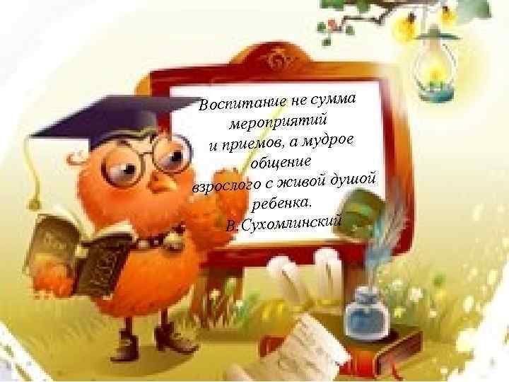 Воспитание не сумма мероприятий и приемов, а мудрое общение ой взрослого с живой душ