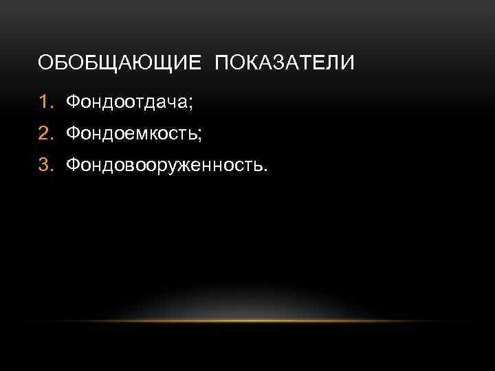 ОБОБЩАЮЩИЕ ПОКАЗАТЕЛИ 1. Фондоотдача; 2. Фондоемкость; 3. Фондовооруженность. 