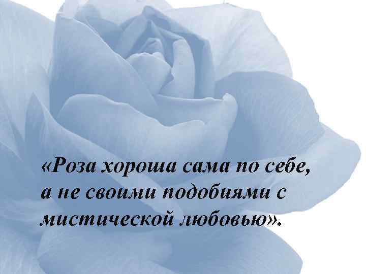  «Роза хороша сама по себе, а не своими подобиями с мистической любовью» .