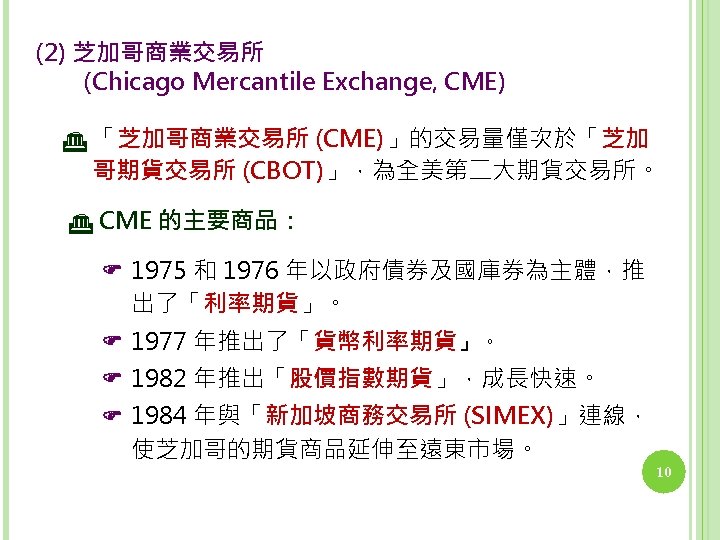 (2) 芝加哥商業交易所 　　(Chicago Mercantile Exchange, CME) 「芝加哥商業交易所 (CME)」的交易量僅次於「芝加 哥期貨交易所 (CBOT)」，為全美第二大期貨交易所。 CME 的主要商品： 1975 和