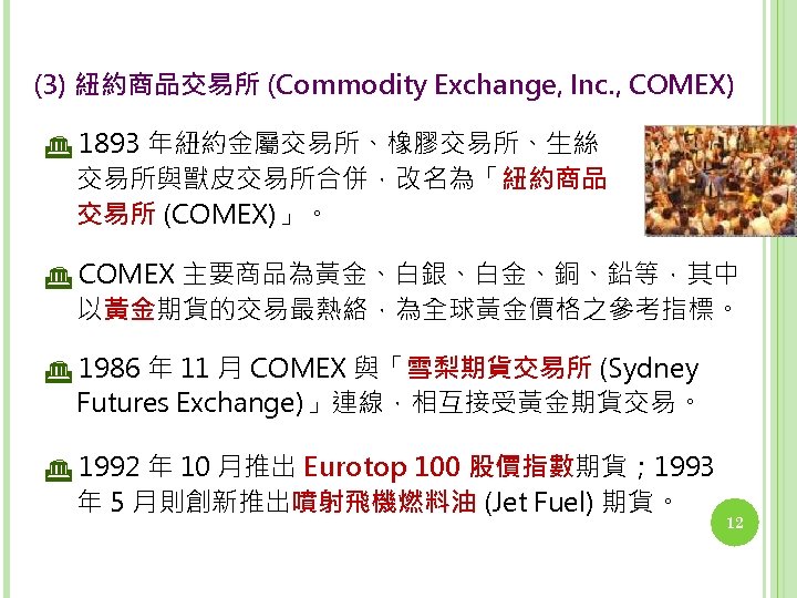 (3) 紐約商品交易所 (Commodity Exchange, Inc. , COMEX) 1893 年紐約金屬交易所、橡膠交易所、生絲 交易所與獸皮交易所合併，改名為「紐約商品 交易所 (COMEX)」。 COMEX 主要商品為黃金、白銀、白金、銅、鉛等，其中