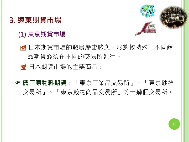 3. 遠東期貨市場 (1) 東京期貨市場 日本期貨市場的發展歷史悠久，形態較特殊，不同商 品期貨必須在不同的交易所進行。 日本期貨市場的主要商品： 農 原物料期貨：「東京 業品交易所」、「東京砂糖 交易所」、「東京穀物商品交易所」等十幾個交易所。 19 