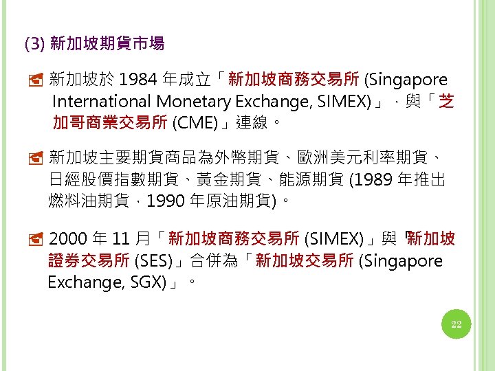 (3) 新加坡期貨市場 新加坡於 1984 年成立「新加坡商務交易所 (Singapore International Monetary Exchange, SIMEX)」，與「芝 加哥商業交易所 (CME)」連線。 新加坡主要期貨商品為外幣期貨、歐洲美元利率期貨、 日經股價指數期貨、黃金期貨、能源期貨