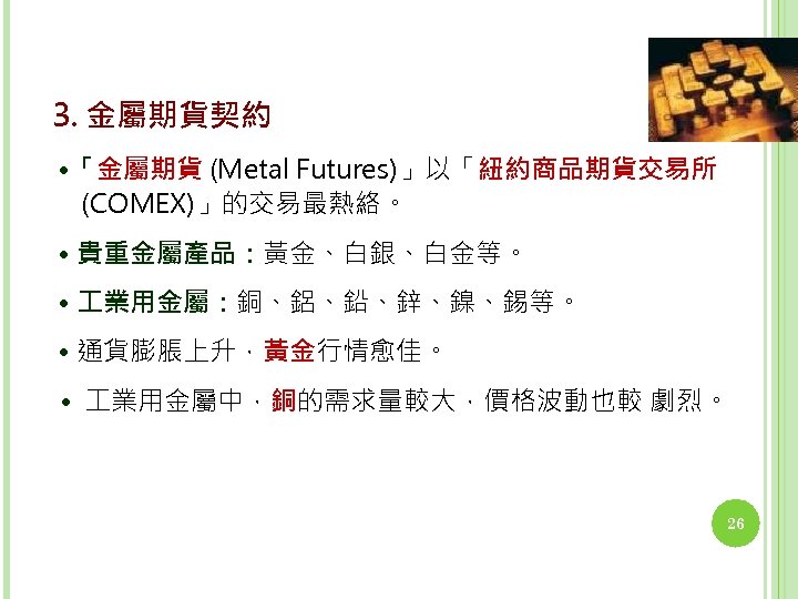 3. 金屬期貨契約 • 「金屬期貨 (Metal Futures)」以「紐約商品期貨交易所 (COMEX)」的交易最熱絡。 • 貴重金屬產品：黃金、白銀、白金等。 • 業用金屬：銅、鋁、鉛、鋅、鎳、錫等。 • 通貨膨脹上升，黃金行情愈佳。 •