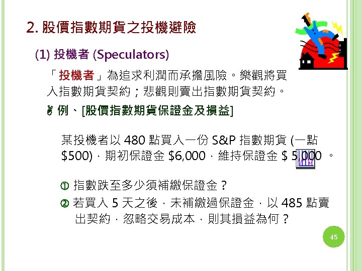 2. 股價指數期貨之投機避險 (1) 投機者 (Speculators) 「投機者」為追求利潤而承擔風險。樂觀將買 入指數期貨契約；悲觀則賣出指數期貨契約。 例、[股價指數期貨保證金及損益] 某投機者以 480 點買入一份 S&P 指數期貨 (一點