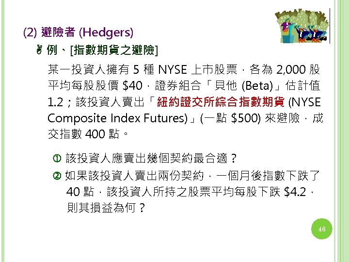 (2) 避險者 (Hedgers) 例、[指數期貨之避險] 某一投資人擁有 5 種 NYSE 上市股票，各為 2, 000 股 平均每股股價 $40，證券組合「貝他