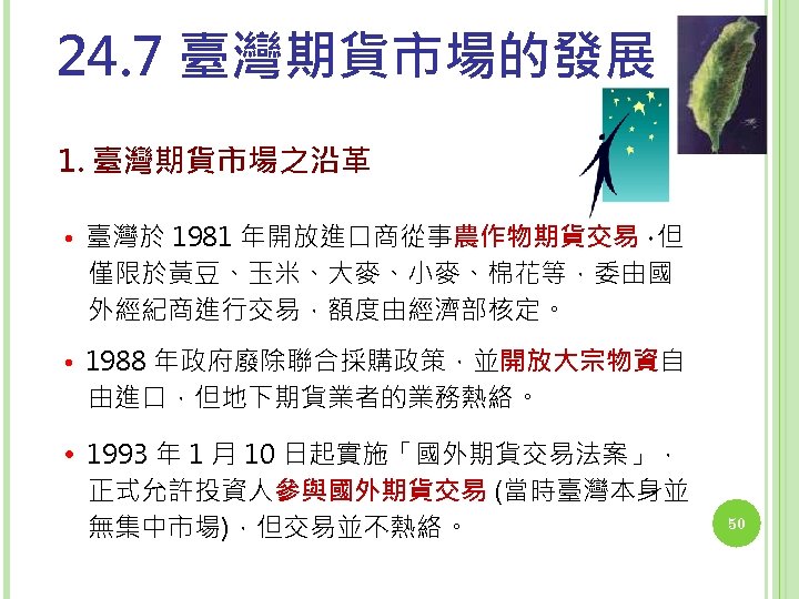 24. 7 臺灣期貨市場的發展 1. 臺灣期貨市場之沿革 • 臺灣於 1981 年開放進口商從事農作物期貨交易， 但 僅限於黃豆、玉米、大麥、小麥、棉花等，委由國 外經紀商進行交易，額度由經濟部核定。 • 1988