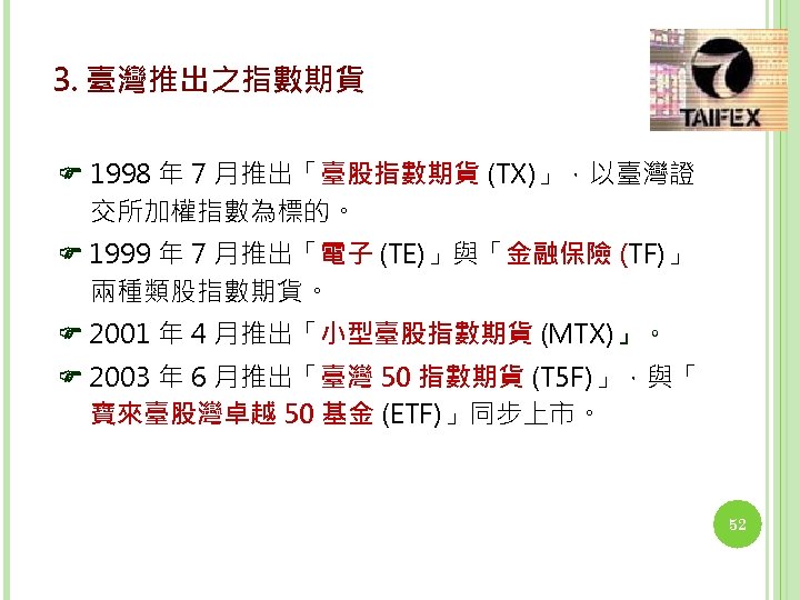 3. 臺灣推出之指數期貨 1998 年 7 月推出「臺股指數期貨 (TX)」，以臺灣證 交所加權指數為標的。 1999 年 7 月推出「電子 (TE)」與「金融保險 (TF)」