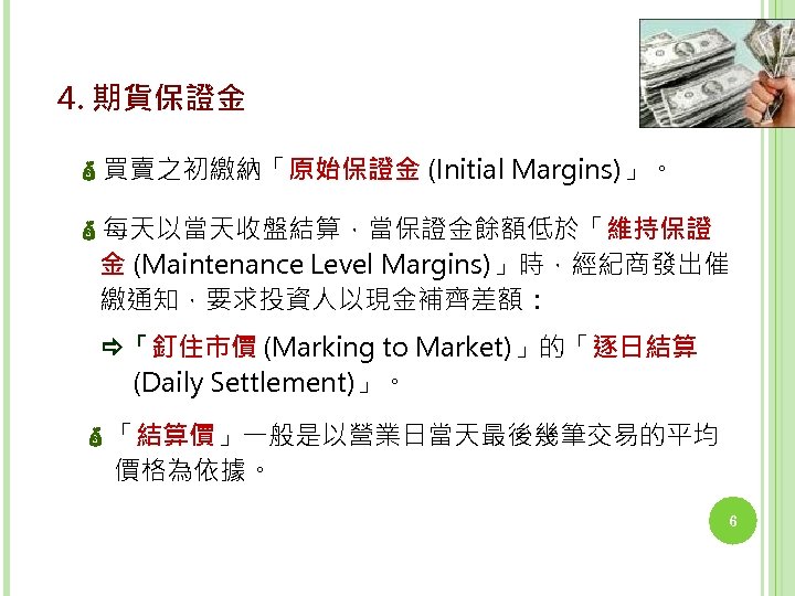 4. 期貨保證金 買賣之初繳納「原始保證金 (Initial Margins)」。 每天以當天收盤結算，當保證金餘額低於「維持保證 金 (Maintenance Level Margins)」時，經紀商發出催 繳通知，要求投資人以現金補齊差額： 「釘住市價 (Marking to