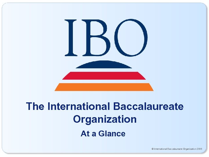 The International Baccalaureate Organization At a Glance © International Baccalaureate Organization 2006 