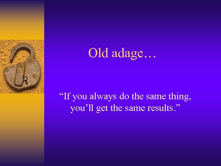 Old adage… “If you always do the same thing, you’ll get the same results.