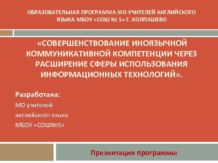 ОБРАЗОВАТЕЛЬНАЯ ПРОГРАММА МО УЧИТЕЛЕЙ АНГЛИЙСКОГО ЯЗЫКА МБОУ «СОШ № 5» Г. КОЛПАШЕВО «СОВЕРШЕНСТВОВАНИЕ ИНОЯЗЫЧНОЙ