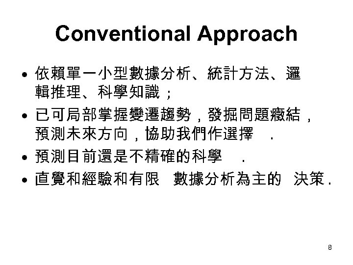 Conventional Approach • 依賴單一小型數據分析、統計方法、邏 輯推理、科學知識 ; • 已可局部掌握變遷趨勢，發掘問題癥結， 預測未來方向，協助我們作選擇. • 預測目前還是不精確的科學. • 直覺和經驗和有限 數據分析為主的