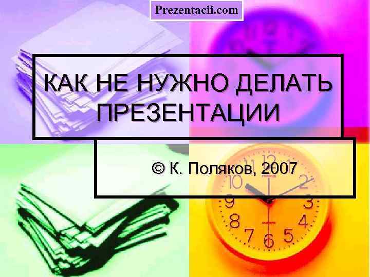 Prezentacii. com КАК НЕ НУЖНО ДЕЛАТЬ ПРЕЗЕНТАЦИИ © К. Поляков, 2007 