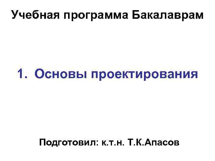 Учебная программа Бакалаврам 1. Основы проектирования Подготовил: к. т. н. Т. К. Апасов 