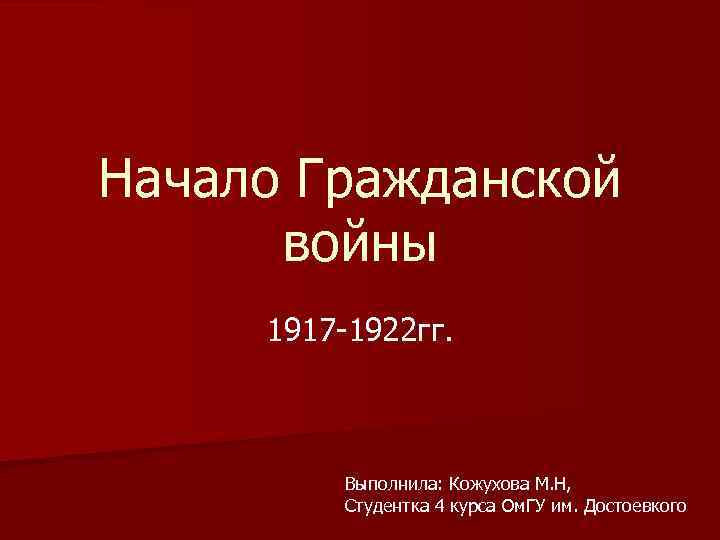 Начало Гражданской войны 1917 -1922 гг. Выполнила: Кожухова М. Н, Студентка 4 курса Ом.