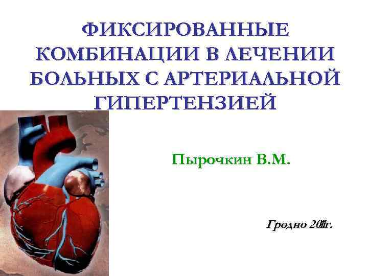 ФИКСИРОВАННЫЕ КОМБИНАЦИИ В ЛЕЧЕНИИ БОЛЬНЫХ С АРТЕРИАЛЬНОЙ ГИПЕРТЕНЗИЕЙ Пырочкин В. М. Гродно 201 г.