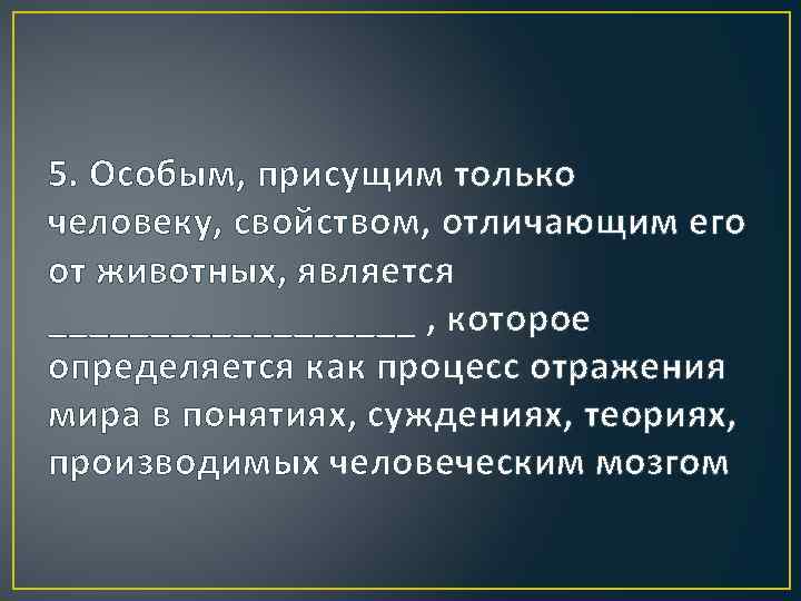 5. Особым, присущим только человеку, свойством, отличающим его от животных, является _________ , которое