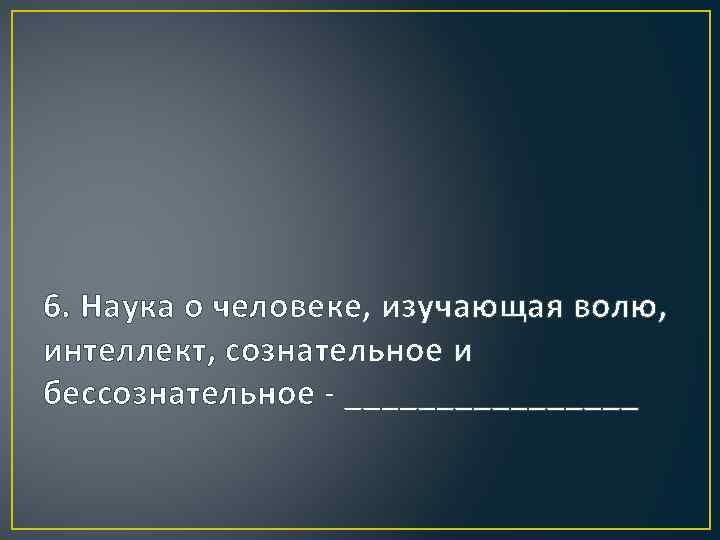 6. Наука о человеке, изучающая волю, интеллект, сознательное и бессознательное - ________ 