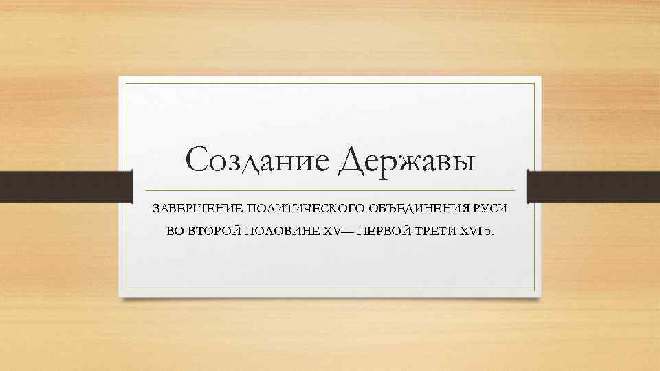 Создание Державы ЗАВЕРШЕНИЕ ПОЛИТИЧЕСКОГО ОБЪЕДИНЕНИЯ РУСИ ВО ВТОРОЙ ПОЛОВИНЕ XV— ПЕРВОЙ ТРЕТИ XVI в.