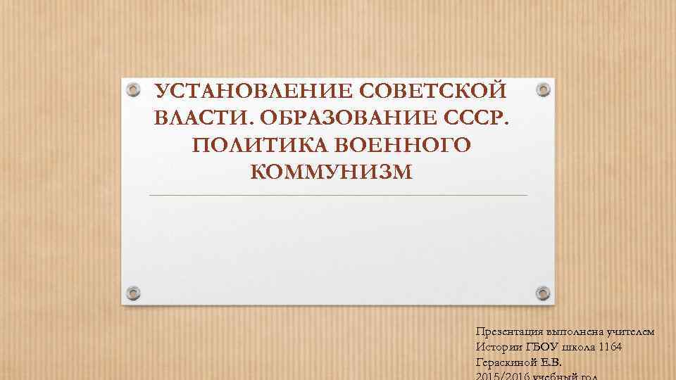 УСТАНОВЛЕНИЕ СОВЕТСКОЙ ВЛАСТИ. ОБРАЗОВАНИЕ СССР. ПОЛИТИКА ВОЕННОГО КОММУНИЗМ Презентация выполнена учителем Истории ГБОУ школа
