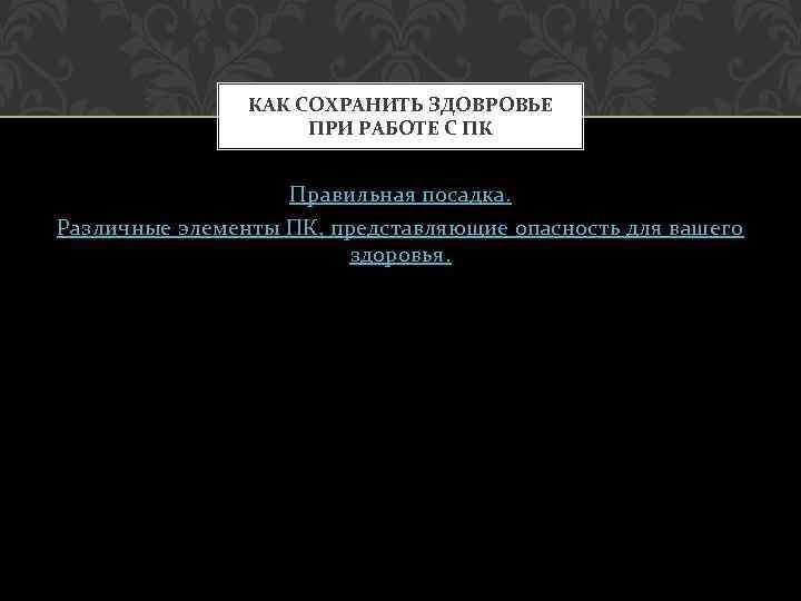 КАК СОХРАНИТЬ ЗДОВРОВЬЕ ПРИ РАБОТЕ С ПК Правильная посадка. Различные элементы ПК, представляющие опасность