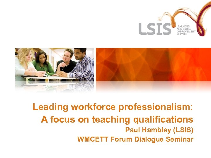 Leading workforce professionalism: A focus on teaching qualifications Paul Hambley (LSIS) WMCETT Forum Dialogue