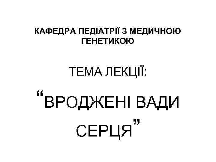 КАФЕДРА ПЕДІАТРІЇ З МЕДИЧНОЮ ГЕНЕТИКОЮ ТЕМА ЛЕКЦІЇ: “ВРОДЖЕНІ ВАДИ СЕРЦЯ” 