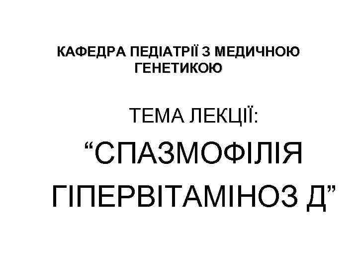 КАФЕДРА ПЕДІАТРІЇ З МЕДИЧНОЮ ГЕНЕТИКОЮ ТЕМА ЛЕКЦІЇ: “СПАЗМОФІЛІЯ ГІПЕРВІТАМІНОЗ Д” 