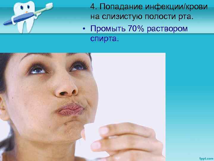 4. Попадание инфекции/крови на слизистую полости рта. • Промыть 70% раствором спирта. 