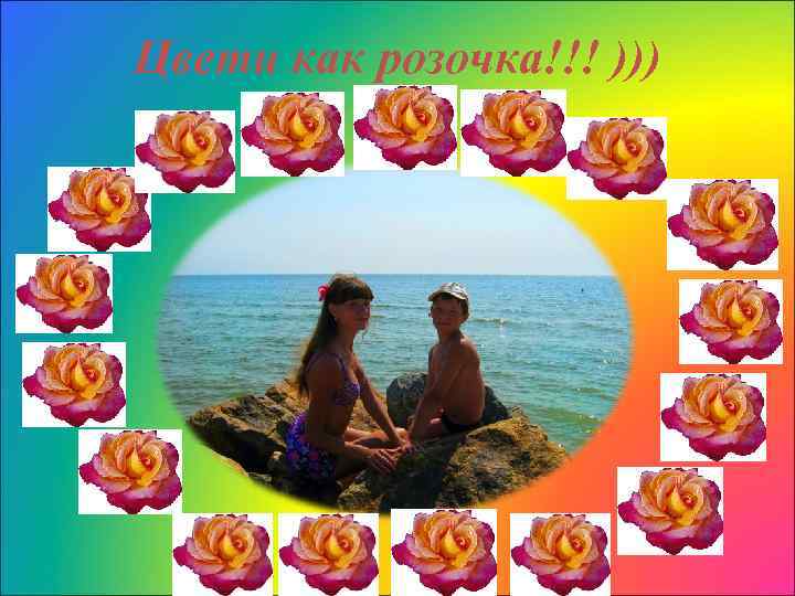 Цвети как розочка!!! ))) 