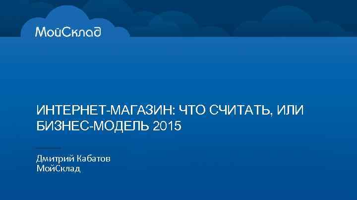 ИНТЕРНЕТ-МАГАЗИН: ЧТО СЧИТАТЬ, ИЛИ БИЗНЕС-МОДЕЛЬ 2015 Дмитрий Кабатов Мой. Склад 