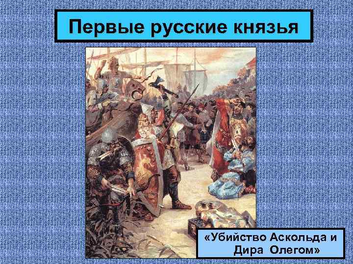 Первые русские князья «Убийство Аскольда и Дира Олегом» 