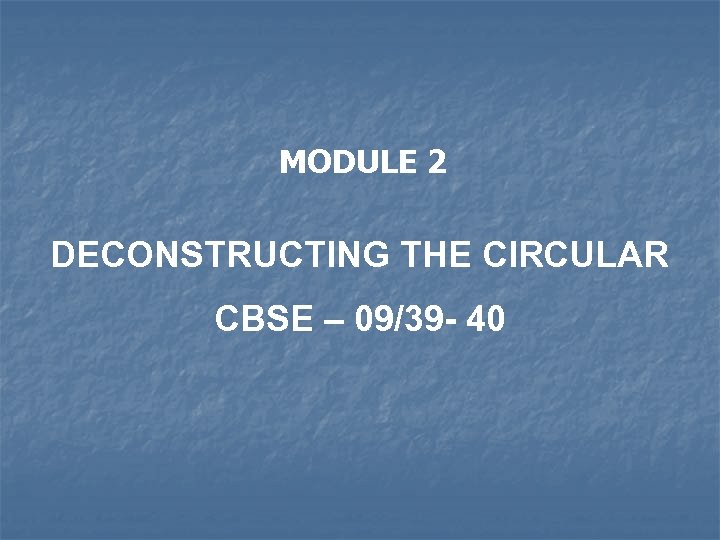 MODULE 2 DECONSTRUCTING THE CIRCULAR CBSE – 09/39 - 40 