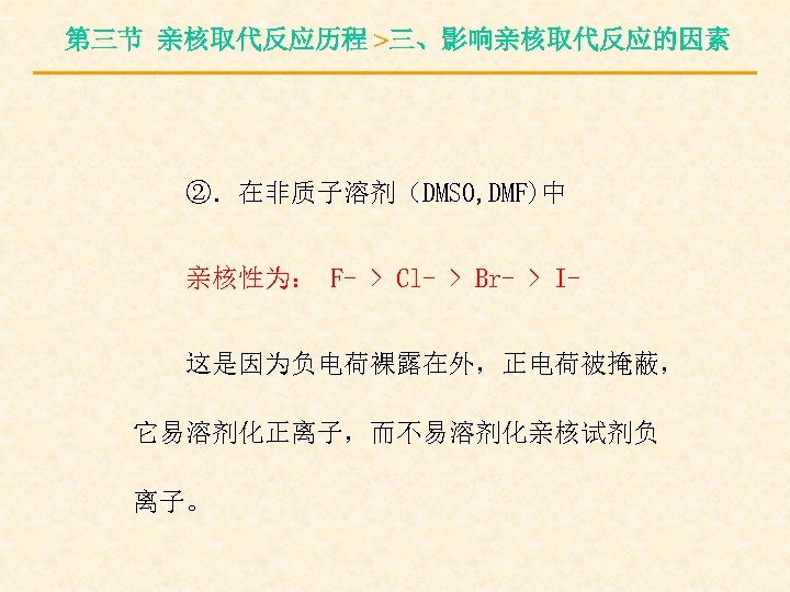 第三节 亲核取代反应历程 >三、影响亲核取代反应的因素 ②．在非质子溶剂（DMSO, DMF)中 亲核性为： F- > Cl- > Br- > I这是因为负电荷裸露在外，正电荷被掩蔽， 它易溶剂化正离子，而不易溶剂化亲核试剂负