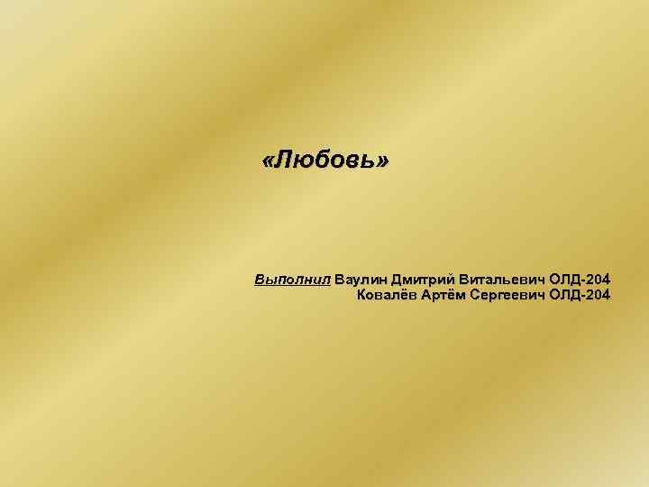 «Любовь» Выполнил Ваулин Дмитрий Витальевич ОЛД-204 Ковалёв Артём Сергеевич ОЛД-204 