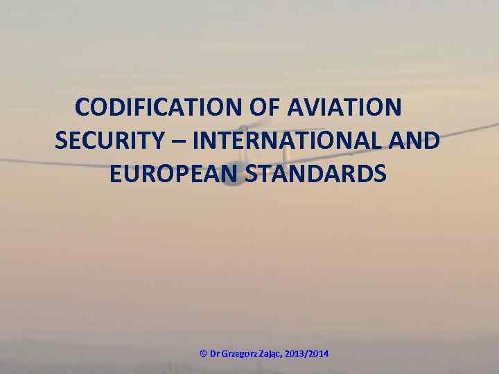 CODIFICATION OF AVIATION SECURITY – INTERNATIONAL AND EUROPEAN STANDARDS © Dr Grzegorz Zając, 2013/2014