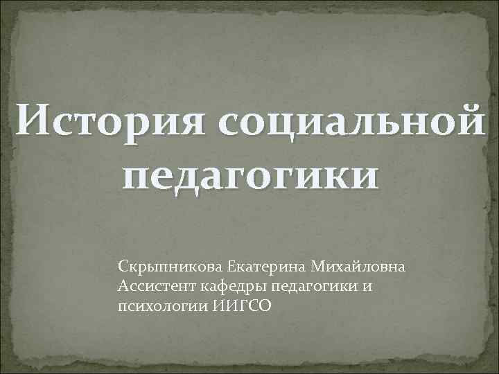 История социальной педагогики Скрыпникова Екатерина Михайловна Ассистент кафедры педагогики и психологии ИИГСО 