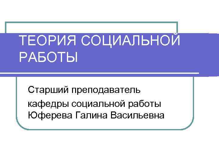 ТЕОРИЯ СОЦИАЛЬНОЙ РАБОТЫ Старший преподаватель кафедры социальной работы Юферева Галина Васильевна 