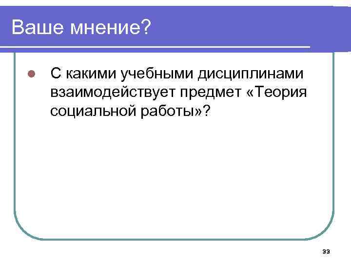 Ваше мнение? l С какими учебными дисциплинами взаимодействует предмет «Теория социальной работы» ? 33