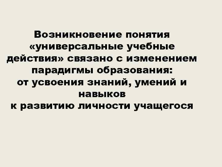 Возникновение понятия «универсальные учебные действия» связано с изменением парадигмы образования: от усвоения знаний, умений