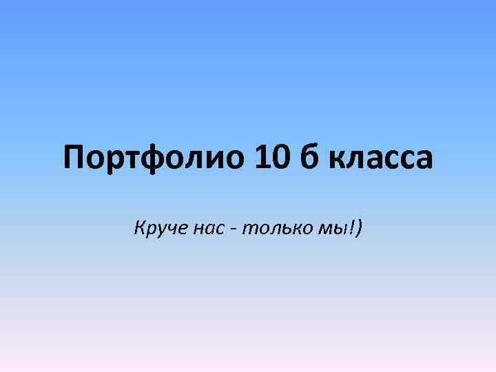 Портфолио 10 б класса Круче нас - только мы!) 