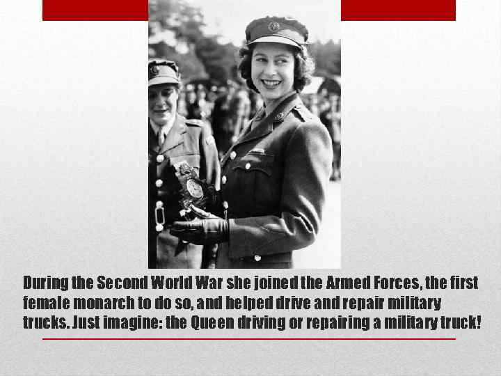 During the Second World War she joined the Armed Forces, the first female monarch