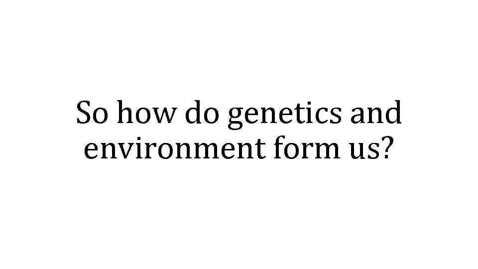 So how do genetics and environment form us? 