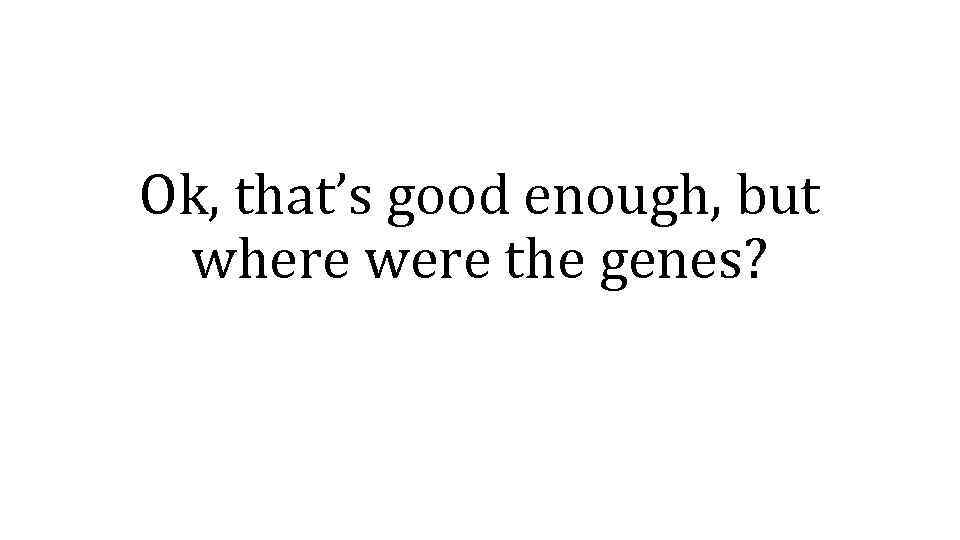 Ok, that’s good enough, but where were the genes? 