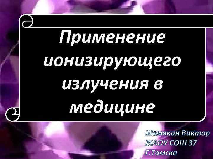 Применение ионизирующего излучения в медицине Шемякин Виктор МАОУ СОШ 37 Г. Томска 
