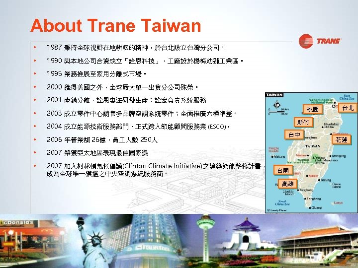 About Trane Taiwan • 1987 秉持全球視野在地耕耘的精神，於台北設立台灣分公司。 • 1990 與本地公司合資成立「詮恩科技」， 廠設於楊梅幼獅 業區。 • 1995 業務推展至家用分離式市場。