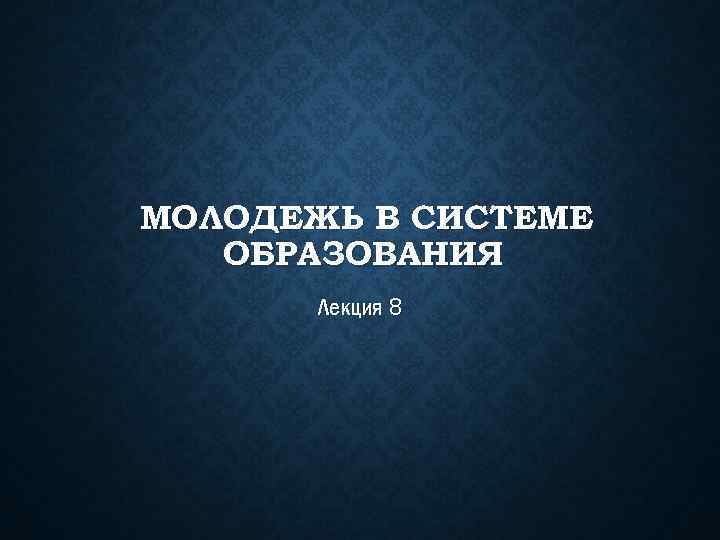 МОЛОДЕЖЬ В СИСТЕМЕ ОБРАЗОВАНИЯ Лекция 8 