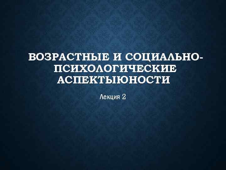 ВОЗРАСТНЫЕ И СОЦИАЛЬНОПСИХОЛОГИЧЕСКИЕ АСПЕКТЫЮНОСТИ Лекция 2 